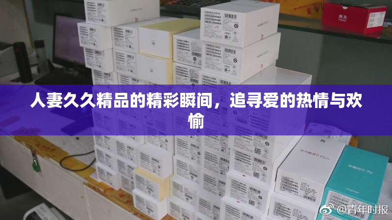 人妻久久精品的精彩瞬间，追寻爱的热情与欢愉