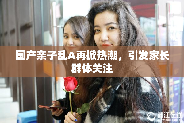 国产亲子乱A再掀热潮，引发家长群体关注