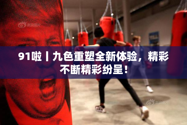 91啦丨九色重塑全新体验，精彩不断精彩纷呈！