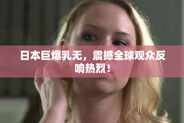 日本巨爆乳无，震撼全球观众反响热烈！
