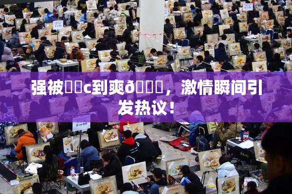 强被❌‌c到爽🔞，激情瞬间引发热议！