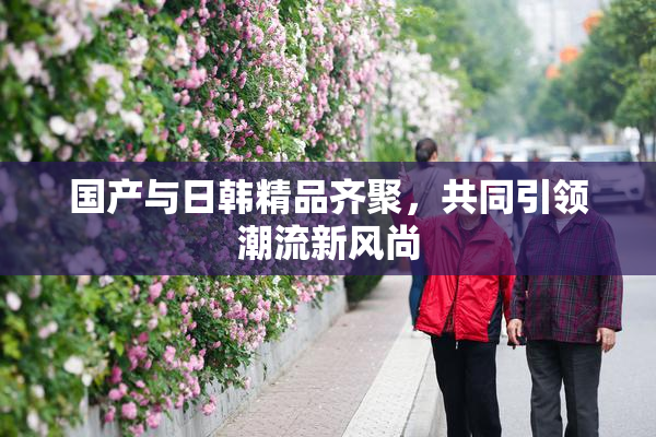国产与日韩精品齐聚，共同引领潮流新风尚