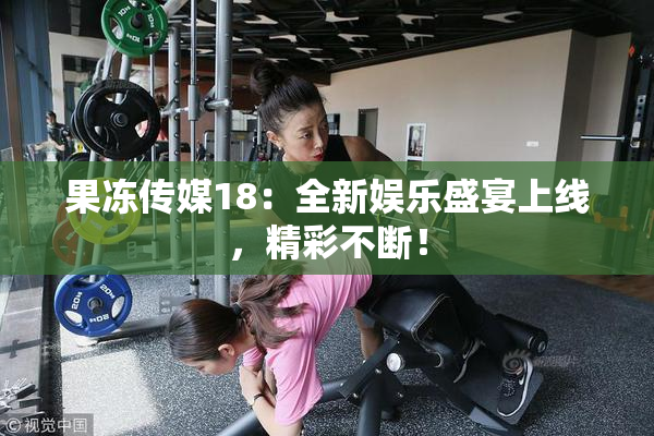 果冻传媒18：全新娱乐盛宴上线，精彩不断！