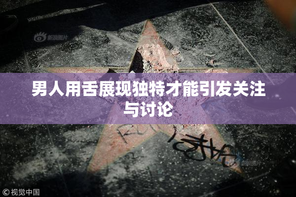 男人用舌展现独特才能引发关注与讨论
