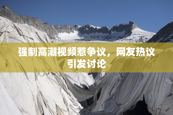 强制高潮视频惹争议，网友热议引发讨论