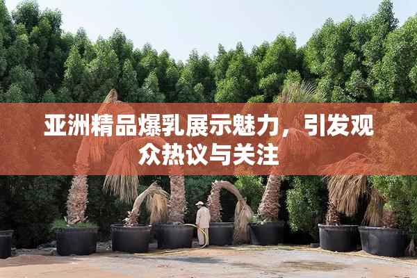 亚洲精品爆乳展示魅力，引发观众热议与关注