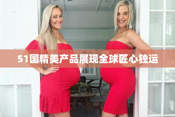 51国精美产品展现全球匠心独运