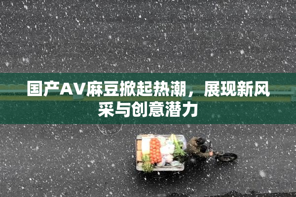国产AV麻豆掀起热潮，展现新风采与创意潜力
