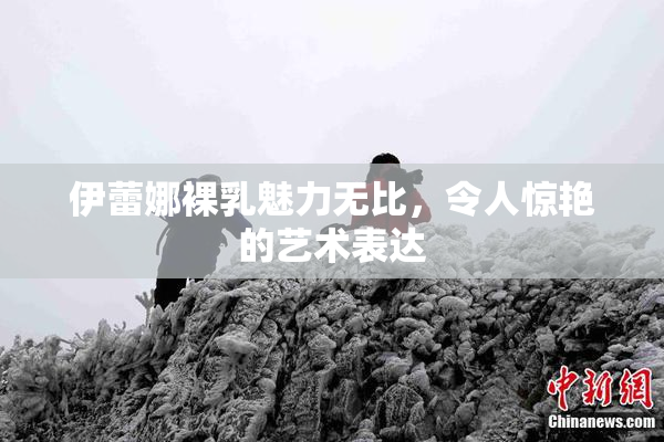 伊蕾娜裸乳魅力无比，令人惊艳的艺术表达