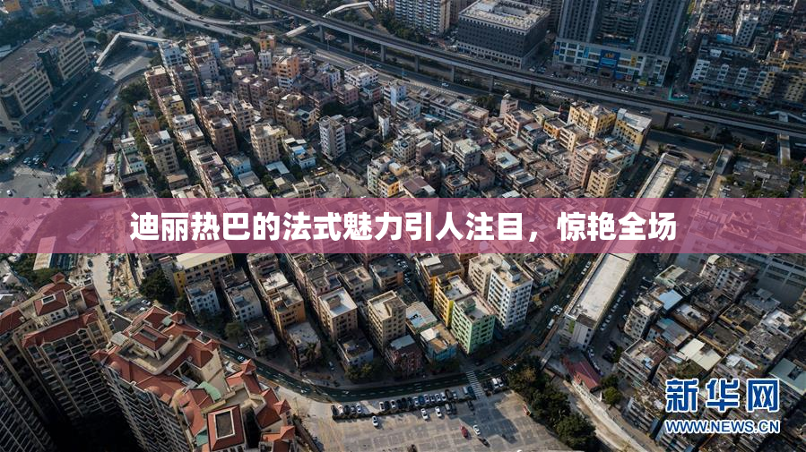 迪丽热巴的法式魅力引人注目，惊艳全场