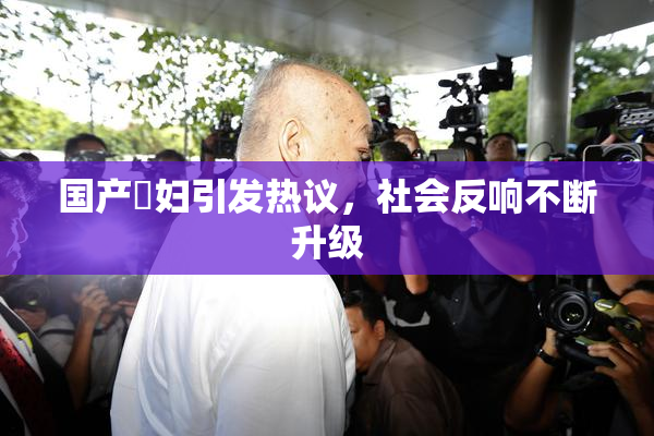 国产婬妇引发热议，社会反响不断升级
