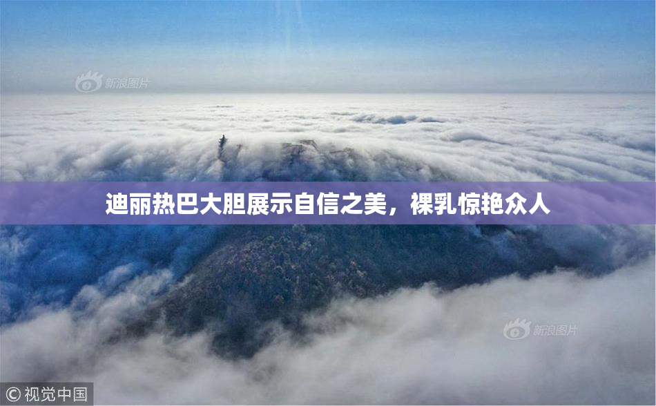 迪丽热巴大胆展示自信之美，裸乳惊艳众人