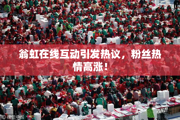翁虹在线互动引发热议，粉丝热情高涨！