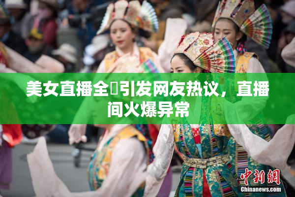 美女直播全婐引发网友热议，直播间火爆异常