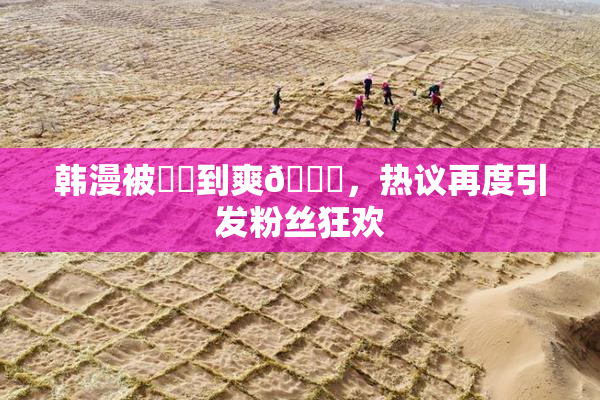 韩漫被❌‌到爽🔞，热议再度引发粉丝狂欢