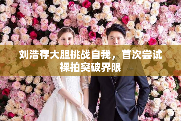 刘浩存大胆挑战自我，首次尝试裸拍突破界限