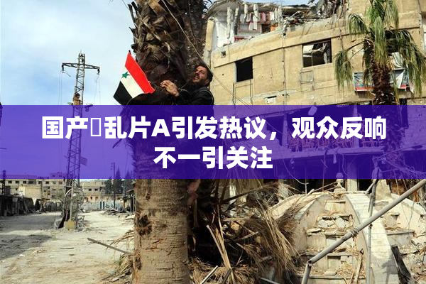国产婬乱片A引发热议，观众反响不一引关注
