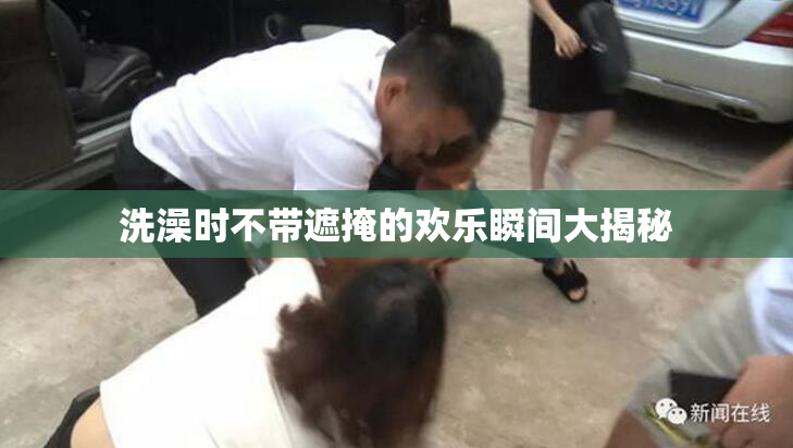 洗澡时不带遮掩的欢乐瞬间大揭秘