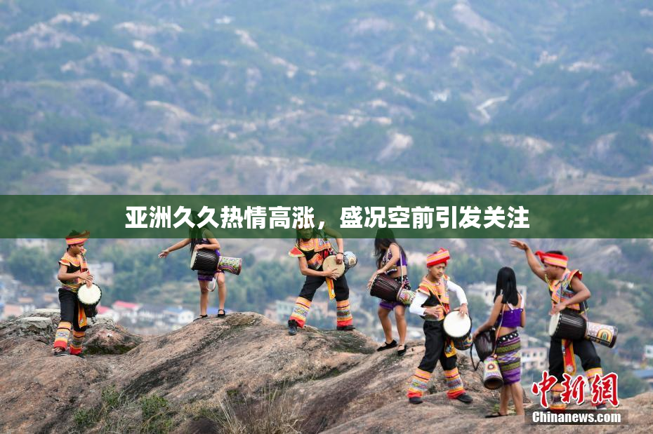 亚洲久久热情高涨，盛况空前引发关注
