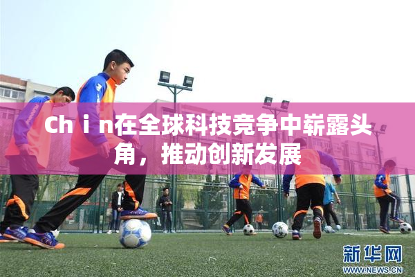 Chⅰn在全球科技竞争中崭露头角，推动创新发展