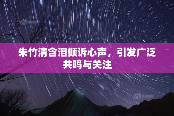 朱竹清含泪倾诉心声，引发广泛共鸣与关注
