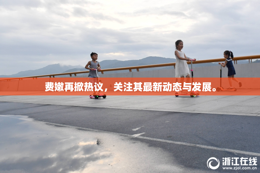 费嫩再掀热议，关注其最新动态与发展。