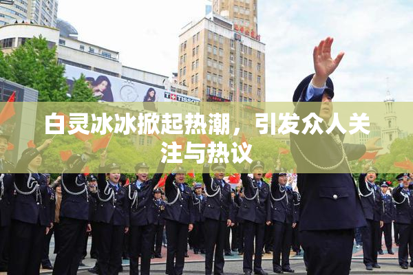 白灵冰冰掀起热潮，引发众人关注与热议
