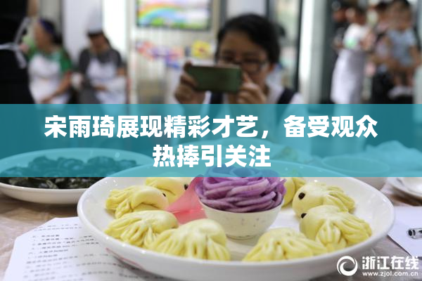宋雨琦展现精彩才艺，备受观众热捧引关注
