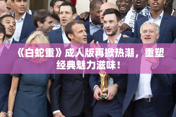 《白蛇重》成人版再掀热潮，重塑经典魅力滋味！