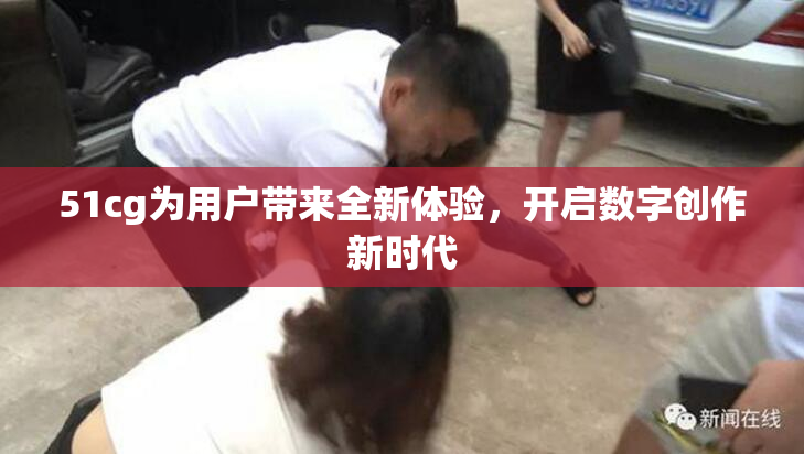 51cg为用户带来全新体验，开启数字创作新时代