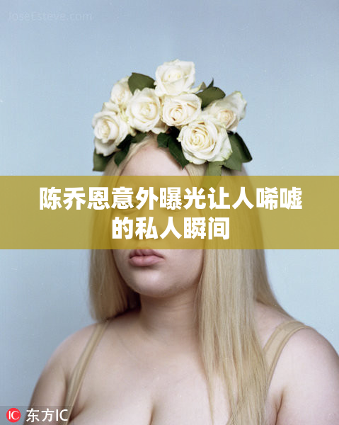 陈乔恩意外曝光让人唏嘘的私人瞬间