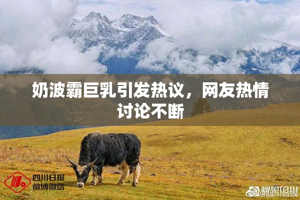 奶波霸巨乳引发热议，网友热情讨论不断