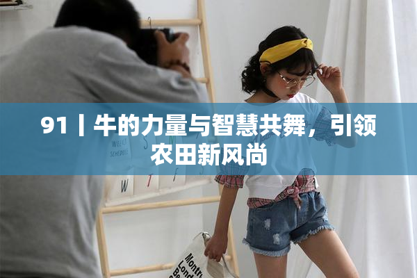 91丨牛的力量与智慧共舞，引领农田新风尚