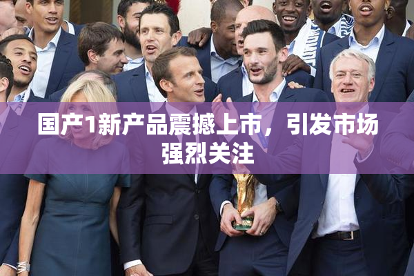 国产1新产品震撼上市，引发市场强烈关注
