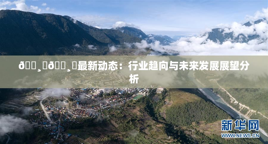 🌸‌🌸‌最新动态：行业趋向与未来发展展望分析