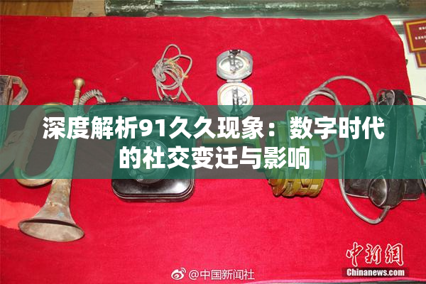 深度解析91久久现象：数字时代的社交变迁与影响