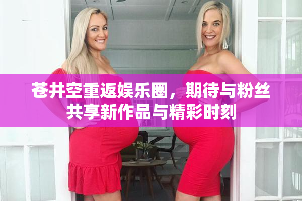 苍井空重返娱乐圈，期待与粉丝共享新作品与精彩时刻