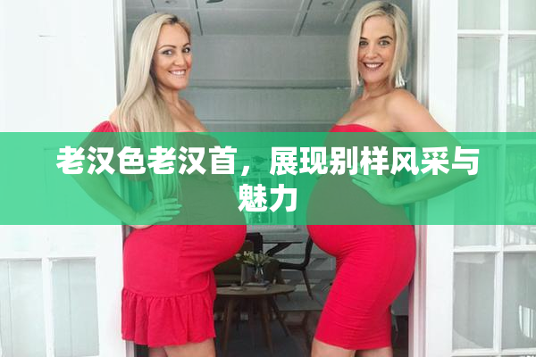 老汉色老汉首，展现别样风采与魅力
