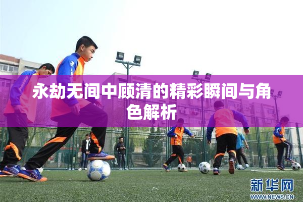 永劫无间中顾清的精彩瞬间与角色解析