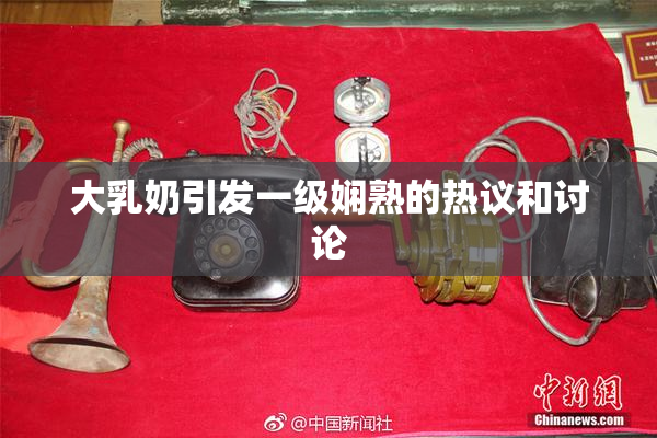 大乳奶引发一级娴熟的热议和讨论