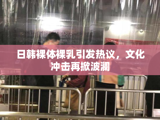 日韩裸体裸乳引发热议，文化冲击再掀波澜