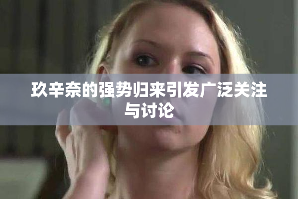 玖辛奈的强势归来引发广泛关注与讨论