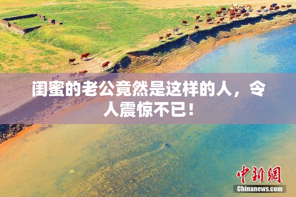 闺蜜的老公竟然是这样的人，令人震惊不已！