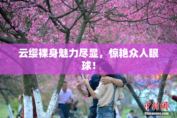 云缨裸身魅力尽显，惊艳众人眼球！