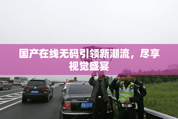 国产在线无码引领新潮流，尽享视觉盛宴