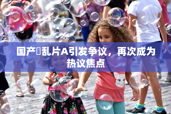 国产婬乱片A引发争议，再次成为热议焦点
