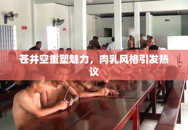 苍井空重塑魅力，肉乳风格引发热议