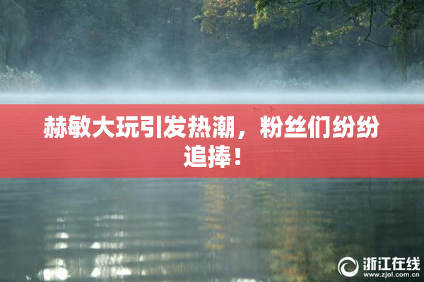 赫敏大玩引发热潮，粉丝们纷纷追捧！