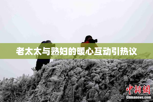 老太太与熟妇的暖心互动引热议