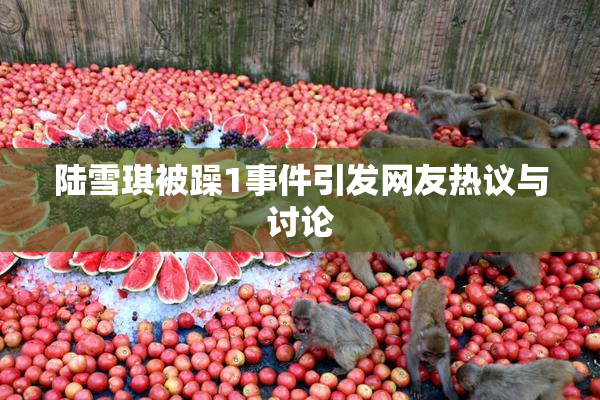 陆雪琪被躁1事件引发网友热议与讨论
